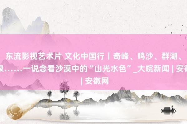 东流影视艺术片 文化中国行丨奇峰、鸣沙、群湖、神泉……一说念看沙漠中的“山光水色”_大皖新闻 | 安徽网