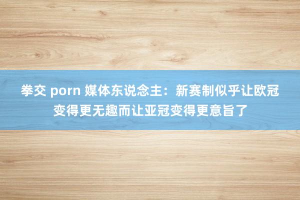 拳交 porn 媒体东说念主：新赛制似乎让欧冠变得更无趣而让亚冠变得更意旨了