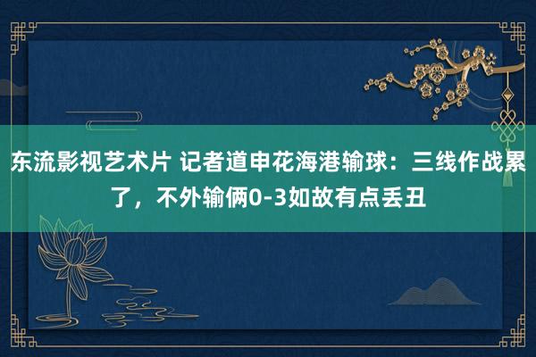 东流影视艺术片 记者道申花海港输球：三线作战累了，不外输俩0-3如故有点丢丑