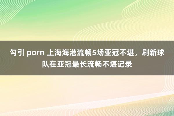 勾引 porn 上海海港流畅5场亚冠不堪，刷新球队在亚冠最长流畅不堪记录