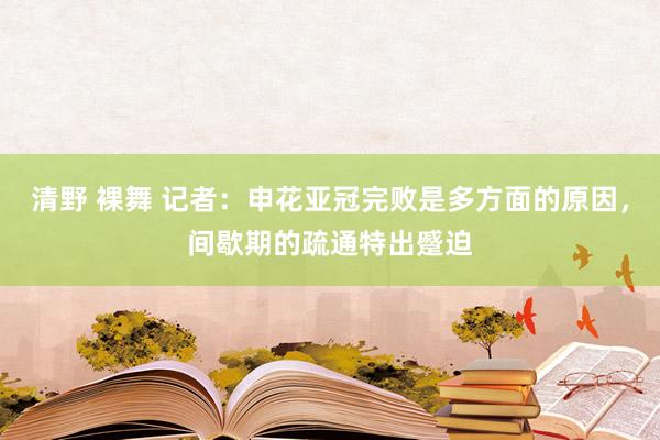 清野 裸舞 记者：申花亚冠完败是多方面的原因，间歇期的疏通特出蹙迫