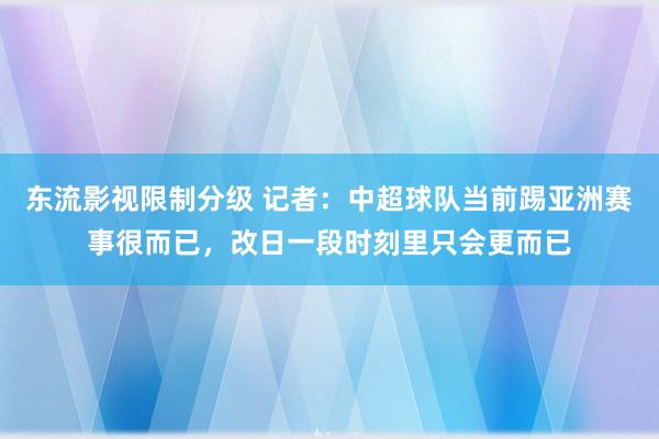 东流影视限制分级 记者：中超球队当前踢亚洲赛事很而已，改日一段时刻里只会更而已