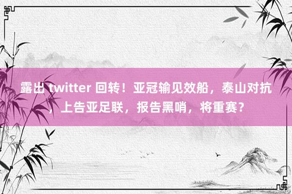 露出 twitter 回转！亚冠输见效船，泰山对抗，上告亚足联，报告黑哨，将重赛？