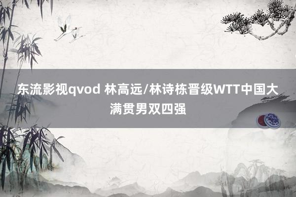 东流影视qvod 林高远/林诗栋晋级WTT中国大满贯男双四强