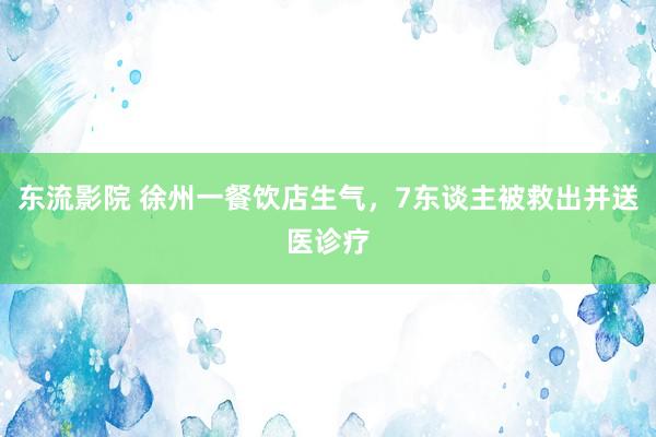 东流影院 徐州一餐饮店生气，7东谈主被救出并送医诊疗