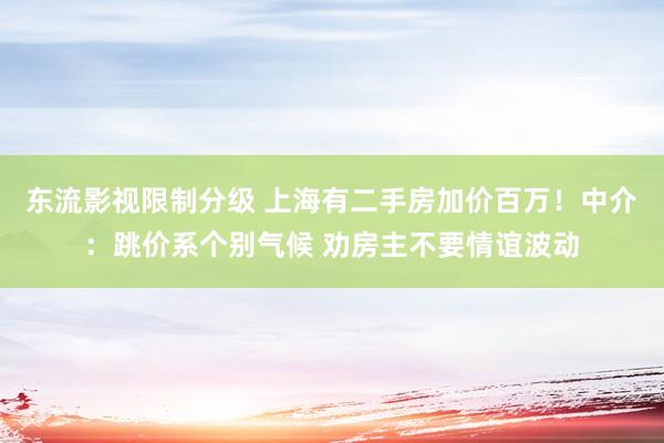 东流影视限制分级 上海有二手房加价百万！中介：跳价系个别气候 劝房主不要情谊波动