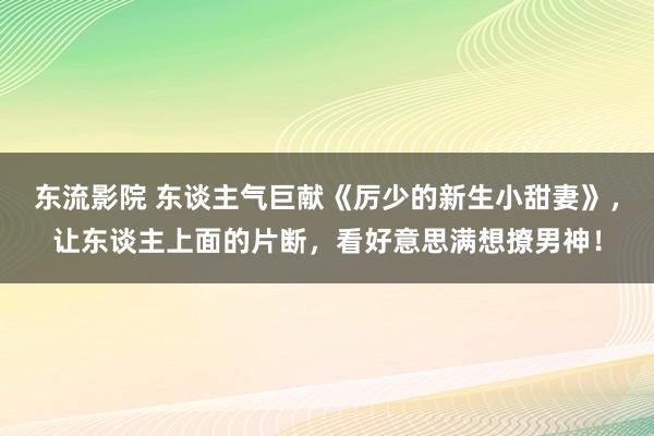 东流影院 东谈主气巨献《厉少的新生小甜妻》，让东谈主上面的片断，看好意思满想撩男神！