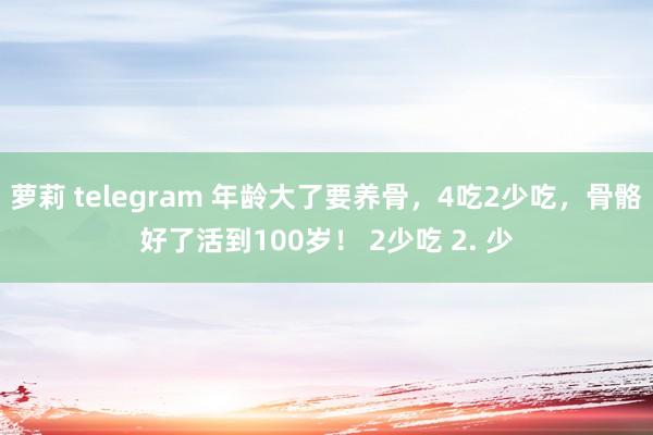 萝莉 telegram 年龄大了要养骨，4吃2少吃，骨骼好了活到100岁！ 2少吃 2. 少