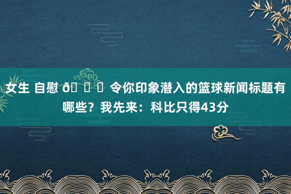 女生 自慰 😉令你印象潜入的篮球新闻标题有哪些？我先来：科比只得43分