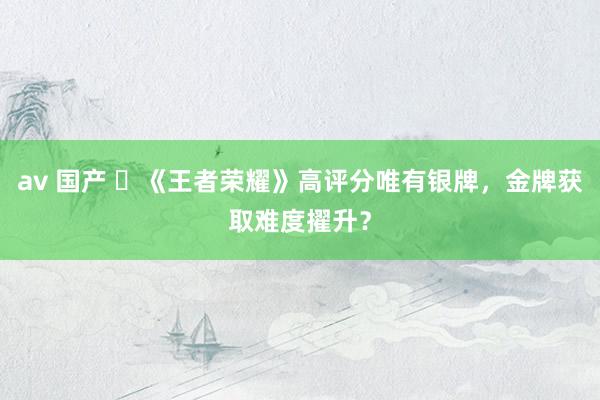 av 国产 	《王者荣耀》高评分唯有银牌，金牌获取难度擢升？