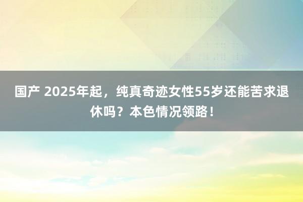 国产 2025年起，纯真奇迹女性55岁还能苦求退休吗？本色情况领路！