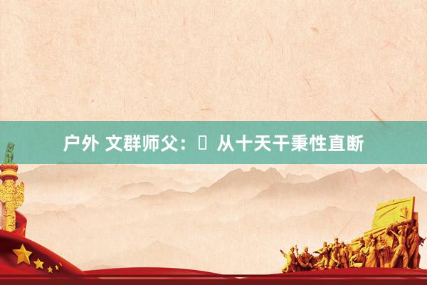 户外 文群师父：​从十天干秉性直断