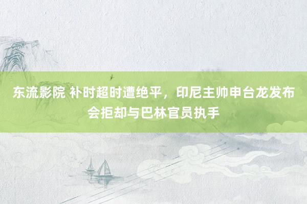 东流影院 补时超时遭绝平，印尼主帅申台龙发布会拒却与巴林官员执手