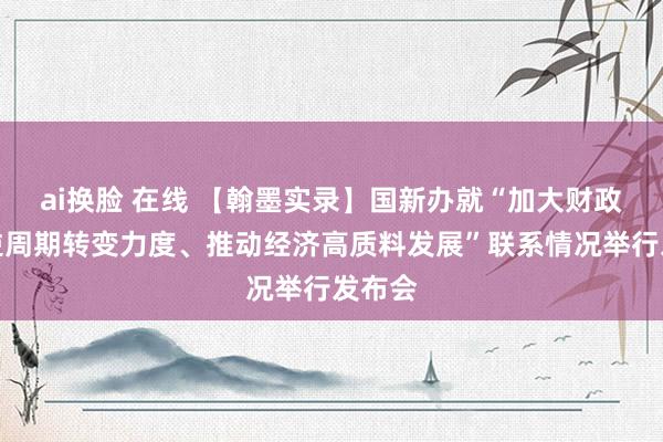 ai换脸 在线 【翰墨实录】国新办就“加大财政政策逆周期转变力度、推动经济高质料发展”联系情况举行发布会