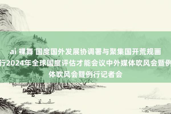 ai 裸舞 国度国外发展协调署与聚集国开荒规画署聚集举行2024年全球国度评估才能会议中外媒体吹风会暨例行记者会