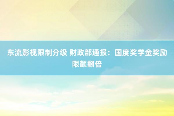 东流影视限制分级 财政部通报：国度奖学金奖励限额翻倍