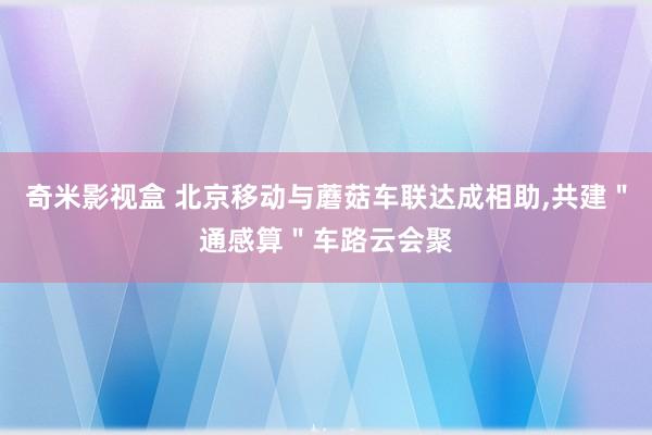 奇米影视盒 北京移动与蘑菇车联达成相助，共建＂通感算＂车路云会聚