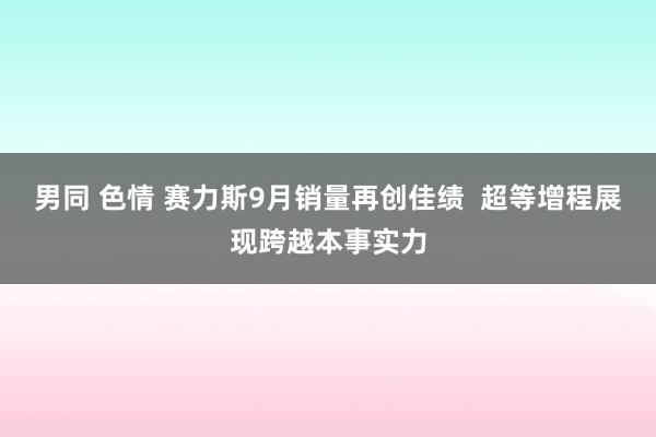 男同 色情 赛力斯9月销量再创佳绩  超等增程展现跨越本事实力