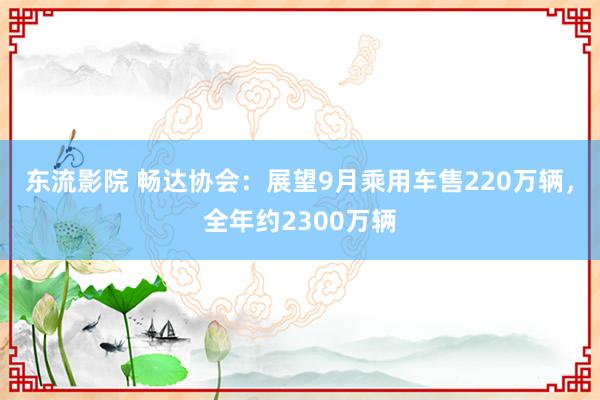 东流影院 畅达协会：展望9月乘用车售220万辆，全年约2300万辆