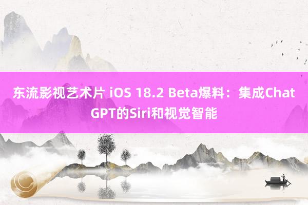 东流影视艺术片 iOS 18.2 Beta爆料：集成ChatGPT的Siri和视觉智能