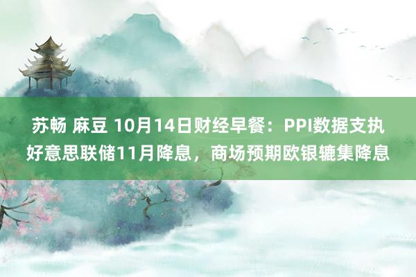 苏畅 麻豆 10月14日财经早餐：PPI数据支执好意思联储11月降息，商场预期欧银辘集降息