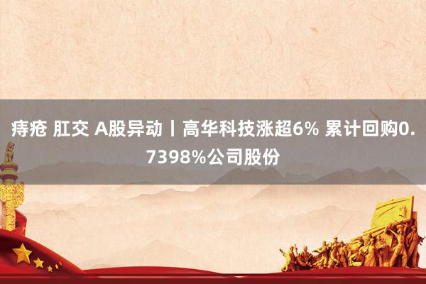 痔疮 肛交 A股异动丨高华科技涨超6% 累计回购0.7398%公司股份