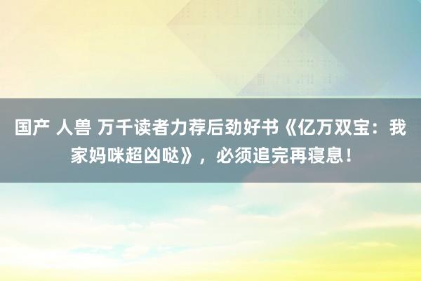 国产 人兽 万千读者力荐后劲好书《亿万双宝：我家妈咪超凶哒》，必须追完再寝息！