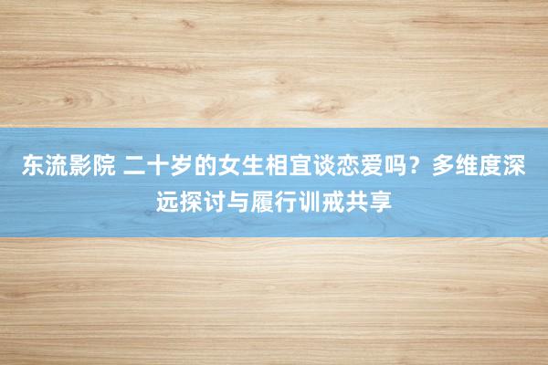 东流影院 二十岁的女生相宜谈恋爱吗？多维度深远探讨与履行训戒共享