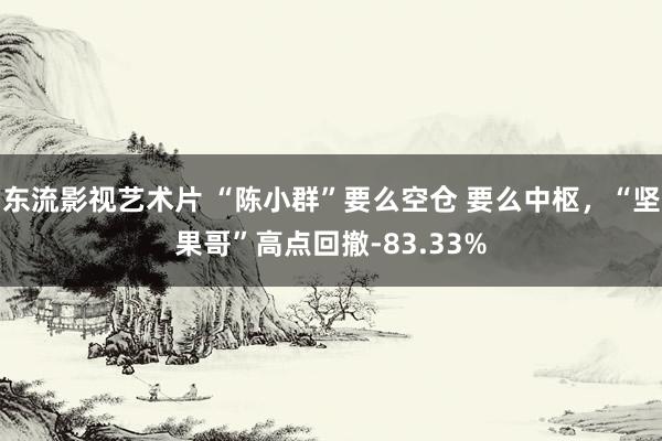 东流影视艺术片 “陈小群”要么空仓 要么中枢，“坚果哥”高点回撤-83.33%