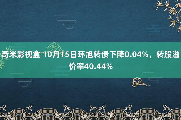 奇米影视盒 10月15日环旭转债下降0.04%，转股溢价率40.44%