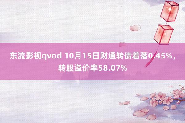 东流影视qvod 10月15日财通转债着落0.45%，转股溢价率58.07%