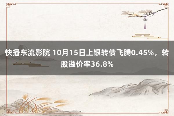 快播东流影院 10月15日上银转债飞腾0.45%，转股溢价率36.8%