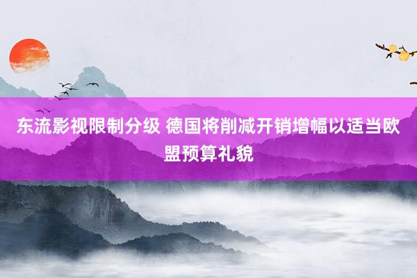 东流影视限制分级 德国将削减开销增幅以适当欧盟预算礼貌