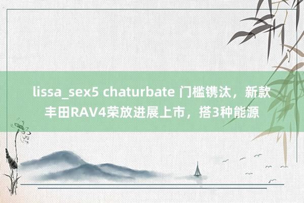 lissa_sex5 chaturbate 门槛镌汰，新款丰田RAV4荣放进展上市，搭3种能源