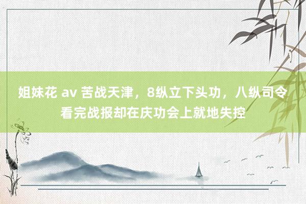 姐妹花 av 苦战天津，8纵立下头功，八纵司令看完战报却在庆功会上就地失控