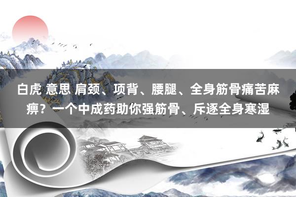 白虎 意思 肩颈、项背、腰腿、全身筋骨痛苦麻痹？一个中成药助你强筋骨、斥逐全身寒湿