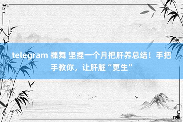 telegram 裸舞 坚捏一个月把肝养总结！手把手教你，让肝脏“更生”