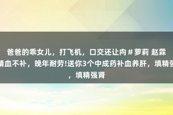 爸爸的乖女儿，打飞机，口交还让禸＃萝莉 赵霖：精血不补，晚年耐劳!送你3个中成药补血养肝，填精强肾