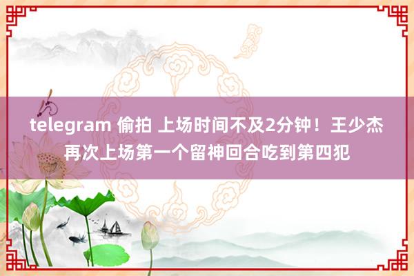 telegram 偷拍 上场时间不及2分钟！王少杰再次上场第一个留神回合吃到第四犯