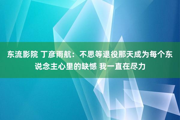 东流影院 丁彦雨航：不思等退役那天成为每个东说念主心里的缺憾 我一直在尽力