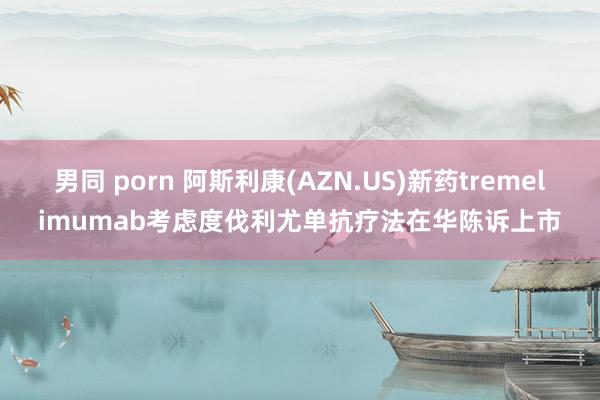 男同 porn 阿斯利康(AZN.US)新药tremelimumab考虑度伐利尤单抗疗法在华陈诉上市