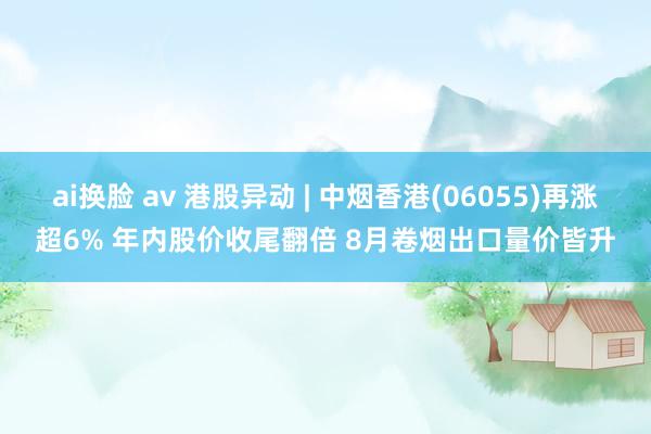 ai换脸 av 港股异动 | 中烟香港(06055)再涨超6% 年内股价收尾翻倍 8月卷烟出口量价皆升