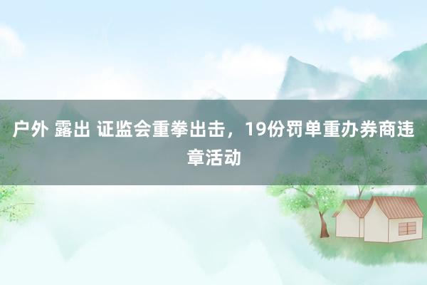 户外 露出 证监会重拳出击，19份罚单重办券商违章活动