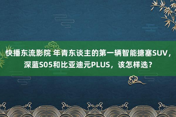 快播东流影院 年青东谈主的第一辆智能搪塞SUV，深蓝S05和比亚迪元PLUS，该怎样选？