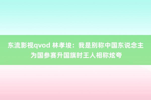 东流影视qvod 林孝埈：我是别称中国东说念主 为国参赛升国旗时王人相称炫夸