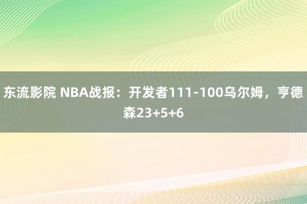 东流影院 NBA战报：开发者111-100乌尔姆，亨德森23+5+6