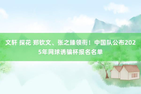 文轩 探花 郑钦文、张之臻领衔！中国队公布2025年网球诱骗杯报名名单