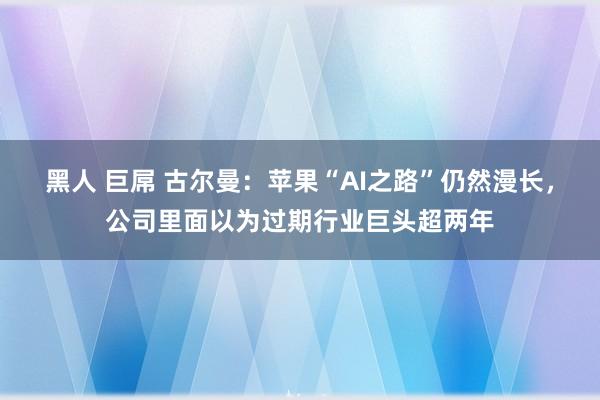 黑人 巨屌 古尔曼：苹果“AI之路”仍然漫长，公司里面以为过期行业巨头超两年