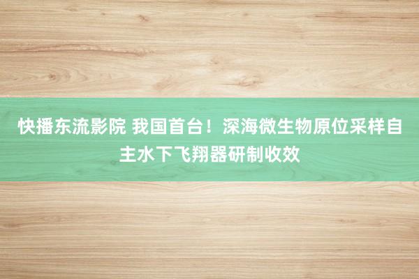 快播东流影院 我国首台！深海微生物原位采样自主水下飞翔器研制收效