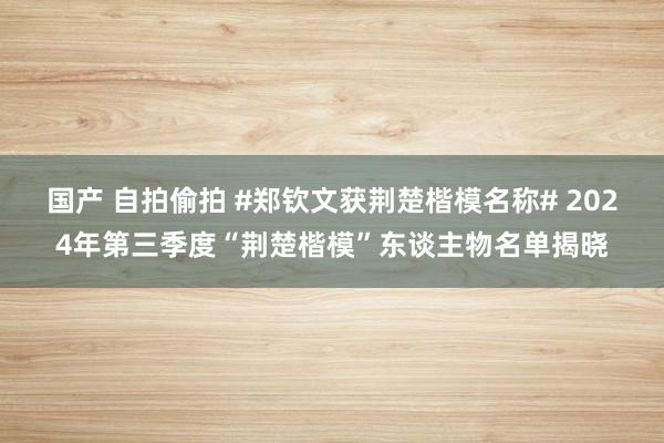 国产 自拍偷拍 #郑钦文获荆楚楷模名称# 2024年第三季度“荆楚楷模”东谈主物名单揭晓